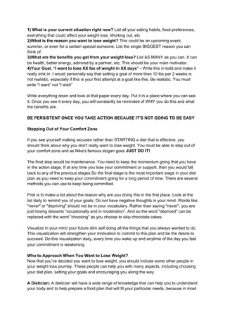 1) What is your current situation right now? ​List all your eating habits, food preferences,
everything that could affect your weight loss. Working out, etc
2)What is the reason you want to lose weight?​ This could be an upcoming event,
summer, or even for a certain special someone. List the single BIGGEST reason you can
think of.
3)What are the benefits you get from your weight loss?​ List AS MANY as you can. It can
be health, better energy, admired by a partner, etc. This should be your main motivator.
4)Your Goal. “I want to lose XX lbs of weight in XX days” -​ Write this in bold and make it
really sink in. I would personally say that setting a goal of more than 10 lbs per 2 weeks is
not realistic, especially if this is your first attempt at a goal like this. Be realistic. You must
write “I want” not “I wish”
Write everything down and look at that paper every day. Put it in a place where you can see
it. Once you see it every day, you will constantly be reminded of WHY you do this and what
the benefits are.
BE PERSISTENT ONCE YOU TAKE ACTION BECAUSE IT’S NOT GOING TO BE EASY
Stepping Out of Your Comfort Zone
If you see yourself making excuses rather than STARTING a diet that is effective, you
should think about why you don't really want to lose weight. You must be able to step out of
your comfort zone and as Nike's famous slogan goes​ JUST DO IT!
The final step would be maintenance. You need to keep the momentum going that you have
in the action stage. If at any time you lose your commitment or support, then you would fall
back to any of the previous stages.So the final stage is the most important stage in your diet
plan as you need to keep your commitment going for a long period of time. There are several
methods you can use to keep being committed.
First is to make a list about the reason why are you doing this in the first place. Look at the
list daily to remind you of your goals. Do not have negative thoughts in your mind. Words like
"never" or "depriving" should not be in your vocabulary. Rather than saying "never", you are
just having desserts "occasionally and in moderation". And so the word "deprived" can be
replaced with the word "choosing" as you choose to skip chocolate cakes.
Visualize in your mind your future slim self doing all the things that you always wanted to do.
This visualization will strengthen your motivation to commit to this plan and be the desire to
succeed. Do this visualization daily, every time you wake up and anytime of the day you feel
your commitment is weakening.
Who to Approach When You Want to Lose Weight?
Now that you’ve decided you want to lose weight, you should include some other people in
your weight loss journey. These people can help you with many aspects, including choosing
your diet plan, setting your goals and encouraging you along the way.
A Dietician:​ A dietician will have a wide range of knowledge that can help you to understand
your body and to help prepare a food plan that will fit your particular needs, because in most
 
