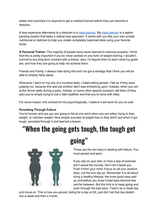 states and countries it is required to get a medical license before they can become a
dietician.
A less expensive alternative to a dietician is a ​meal planner.​ My ​meal planner​ is a patent
pending system that takes a radical new approach. It works with you like your own private
nutritionist or dietician to help you create completely balanced diets using your favorite
foods.
A Personal Trainer: ​The majority of people have never learned to exercise properly. I think
that this is pretty important if you’ve never worked on any form of weight training. I wouldn’t
commit to any long term contract with a trainer, plus, I’d require them to learn what my goals
are, and how they are going to help me achieve them.
Friends and Family: I always hate doing this and I’ve got a strategy that I think you will be
able to employ fairly easily.
Whenever I went on my one of a hundred diets, I hated telling people. I felt as if they were
judging me, because this was yet another diet I was embarking upon. Instead, when you are
at the dinner table during a party, holiday, or some other special occasion, tell them (if they
ask) you’re simply trying to eat a little healthier and that you’re done with diets.
For some reason, this worked for me psychologically. I believe it will work for you as well.
Persisting Through Failure
You’re human and yes you are going to fail at one point when you are either trying to lose
weight, or maintain weight. How people succeed at weight loss is they didn't quit when it got
tough, persisted through it and learned a lesson.
“When the going gets tough, the tough get 
going” 
Those are the two keys in dealing with failure. You
must persist and learn.
If you slip on your diet, or miss a day of exercise,
don’t sweat the minutia. Don’t let it derail you.
Push it from your mind. Focus on all your positive
days, not the one slip up. Remember it is all about
living a healthy lifestyle, the more good days add
up and before you know it bad days become few
and far between. But the trick is to keep going and
push through the bad days. Treat it as a cheat day
and move on. This is how you persist, failing for a day is OK, just don’t let that day stretch
into a week and then a month.
 