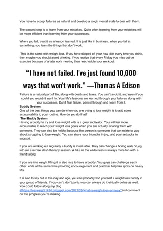 You have to accept failures as natural and develop a tough mental state to deal with them.
The second step is to learn from your mistakes. Quite often learning from your mistakes will
be more efficient than learning from your successes.
When you fail, treat it as a lesson learned. It is just like in business, when you fail at
something, you learn the things that don’t work.
This is the same with weight loss. If you have slipped off your new diet every time you drink,
then maybe you should avoid drinking. If you realize that every Friday you miss out on
exercise because of a late work meeting then reschedule your workout.
“I have not failed. I've just found 10,000 
ways that won't work.” ―Thomas A Edison 
Failure is a natural part of life, along with death and taxes. You can’t avoid it, and even if you
could you wouldn’t want to. Your life’s lessons are learned through your failures along with
your successes. Don’t fear failure, persist through and learn from it.
Buddy System
One of the best things you can do when you are trying to lose weight is to add some
accountability to your routine. How do you do that?
The Buddy System
Having a buddy to try and lose weight with is a great motivator. You will feel more
accountable to reach your weight loss goals when you are actually sharing them with
someone. They can also be helpful because the person is someone that can relate to you
about struggling to lose weight. You can share your triumphs in joy, and your setbacks in
support.
If you are working out regularly a buddy is invaluable. They can change a boring walk or jog
into an exercise slash therapy session. A hike in the wilderness is always more fun with a
friend along!
If you are into weight lifting it is also nice to have a buddy. You guys can challenge each
other while at the same time providing encouragement and practical help like spots on heavy
lifts.
It is sad to say but in this day and age, you can probably find yourself a weight loss buddy in
your group of friends. If you can’t, don’t panic you can always do it virtually online as well.
You could follow along my blog
athttps://lossweight1434.blogspot.com/2021/03/what-is-weight-loss-anyway?​and comment
on the progress you’re making.
 