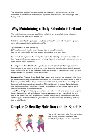 The bottom line is this - if you want to lose weight working with a friend can provide
motivation, support as well as the always important accountability. Find your weight loss
buddy now!
 
Why Maintaining a Daily Schedule is Critical
The next step in planning your weight loss goals is to set up a daily training schedule.
Myself, I find that 6AM works well for me.
Initially, it was difficult to get up so early, but over time, it became a habit. Let me give you
some advantages to training at this time of day:
1) Your workout is done for the day
2) Your afternoon is free for time with your kids, spouse, friends, etc.
3) If you get held over for work, no issues, your workout is already done.
However, that’s my reason for training this early in the morning. I have friends who tell me
that they prefer late afternoon and early evening. Again, it doesn’t really matter what time, as
much as you simply must do it.
Keeping Yourself in Check:​ When you have a specific schedule to follow you are more
likely to stick to your goals by writing everything down in a journal or other recording device
like a smartphone. But, if you do miss a scheduled workout, or have an extra snack, you can
keep note of it and vow to do better the next time.
Knowing What You Are Doing Each Day: ​Having what time you are supposed to be doing
your workouts or eating your meals written down can keep you in the know ahead of time. In
this way you can schedule things around your workout times, rather than scheduling over
them and just missing workouts altogether. This can be easy to do, and if you start doing
this, it will eventually snowball into increased times where you are missing your workouts,
until you are thrown off track completely.
Lose More Weight:​ By keeping yourself on a schedule, you will tend to lose more weight in
the end because you will be likely to not miss any workouts (or very, very few in the long
run). If you keep going back and forth and missing your workouts, or skipping a meal and
confusing your body’s metabolism, you will have a much harder time maintaining a steady
rate of weight loss.
Chapter 3: Healthy Nutrition and Its Benefits 
You would have heard lots of people saying
that healthy nutrition is important for a
healthy body but you need to know what
 