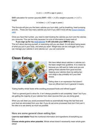 in cm ) – ( 4.676 x age in years )
BMR calculation for women (pounds) BMR = 655 + ( 4.35 x weight in pounds ) + ( 4.7 x
height
in inches ) – ( 4.7 x age in years )
This formula will give you the basic calories you burn daily, just by breathing, heart pumping
and etc... These are how many calories you burn if you didn’t move all day (​basal metabolic
rate​).
Once you have that number, you need to start tracking the calories you burn and the calories
you consume. This can be tricky because it is a lot of information to keep track of.
​ If you sign up for my ​meal planner​ it will calculate your BMR for you.
This isn’t about starving yourself, or exercising until you are dead. It is all about being aware
of what you put in your body, and what you exert. Weight loss can be a struggle, but if you
can manage your calories in and calories out - you can overcome!
Clean Eating
We have talked about calories in calories out -
the basic weight loss guideline. It is a basic tip
because you still want to make sure you are
getting those calories from good sources.
Keeping your calories down by eating two
corn-dogs a day probably isn’t your best
choice.
Eating clean is an expression that doesn’t
have an official term but in general it means:
“Eating healthy whole foods while avoiding processed foods and refined sugars''
That is a general goal to strive for, it isn’t always possible to eat completely “clean” but if you
are getting the majority of your calories from clean sources then you are doing great.
When you eat clean you avoid processed foods so automatically things like fast food and
junk food are eliminated from your diet. If you do eat some processed food don’t fret over it,
the idea is to eat cleanly as much as possible.
Here are some general clean eating tips:
Learn to read labels!​ Read the nutritional information and ingredients of everything you
buy.
Choose whole grains when possible.​ Whole wheat doesn't necessarily mean whole grain
either!
 