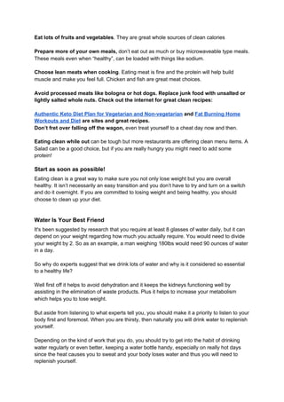 Eat lots of fruits and vegetables​. They are great whole sources of clean calories
Prepare more of your own meals,​ don’t eat out as much or buy microwaveable type meals.
These meals even when “healthy”, can be loaded with things like sodium.
Choose lean meats when cooking​. Eating meat is fine and the protein will help build
muscle and make you feel full. Chicken and fish are great meat choices.
Avoid processed meats like bologna or hot dogs. Replace junk food with unsalted or
lightly salted whole nuts. Check out the internet for great clean recipes:
Authentic Keto Diet Plan for Vegetarian and Non-vegetarian​ ​and​ ​Fat Burning Home
Workouts and Diet​ are sites and great recipes.
Don’t fret over falling off the wagon,​ even treat yourself to a cheat day now and then.
Eating clean while out​ can be tough but more restaurants are offering clean menu items. A
Salad can be a good choice, but if you are really hungry you might need to add some
protein!
Start as soon as possible!
Eating clean is a great way to make sure you not only lose weight but you are overall
healthy. It isn’t necessarily an easy transition and you don’t have to try and turn on a switch
and do it overnight. If you are committed to losing weight and being healthy, you should
choose to clean up your diet.
Water Is Your Best Friend
It's been suggested by research that you require at least 8 glasses of water daily, but it can
depend on your weight regarding how much you actually require. You would need to divide
your weight by 2. So as an example, a man weighing 180lbs would need 90 ounces of water
in a day.
So why do experts suggest that we drink lots of water and why is it considered so essential
to a healthy life?
Well first off it helps to avoid dehydration and it keeps the kidneys functioning well by
assisting in the elimination of waste products. Plus it helps to increase your metabolism
which helps you to lose weight.
But aside from listening to what experts tell you, you should make it a priority to listen to your
body first and foremost. When you are thirsty, then naturally you will drink water to replenish
yourself.
Depending on the kind of work that you do, you should try to get into the habit of drinking
water regularly or even better, keeping a water bottle handy, especially on really hot days
since the heat causes you to sweat and your body loses water and thus you will need to
replenish yourself.
 