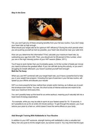 Stay In the Zone
Yet, you won’t get any of these amazing benefits from your fat loss routine, if you don’t keep
your heart rate up high enough.
What should your target rate be for optimum HIIT efficiency? During the short periods when
you are pushing yourself as hard as possible, your heart rate should be near your safe limit.
How can you determine this information? First, calculate your maximum heart rate, by
subtracting your age from 220. Then, you should aim for 85 percent of this number, when
you are in the high intensity portion of your HIIT session (Baker, 2011).
You’ll have to work harder than you’d probably guess, to hit the number of beats per minute
you need to achieve the greatest effect. If you can still talk during this activity, or you aren’t
struggling for breath afterward, you haven’t pushed yourself hard enough!
Melt the Fat Away
When you use HIIT combined with your target heart rate, you’ll have a powerful tool to help
you in your weight loss program. Including this type of exercise in your fat loss routine, will
speed up your efforts and elevate your results!
HIIT is a more powerful fat loss method than simple cardio training, as it allows you to push
the envelope even further. You see, the short bursts of intense exercise are meant to be
near your maximum limit every time.
You can’t possibly keep up this level for an entire workout, meaning you’ll naturally fall into a
lower level of energy expenditure.
For example, while you may be able to sprint at your fastest speed for 10- 15 seconds, it
isn’t possible to do so for an entire 30 minute workout. To get through the session, you must
reduce your pace to a fast run, which doesn’t have the same effects on your body.
Add Strength Training With Kettlebells to Your Routine
In addition to your HIIT workouts, strength training with kettlebells is also a valuable tool.
Many men are quick to hit the weight room, but women avoid it. You may think that this type
 