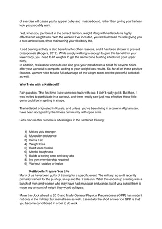 of exercise will cause you to appear bulky and muscle-bound, rather than giving you the lean
look you probably want.
Yet, when you perform it in the correct fashion, weight lifting with kettlebells is highly
effective for weight loss. With the workout I’ve included, you will build lean muscle giving you
a nice athletic look-while maintaining your flexibility too.
Load bearing activity is also beneficial for other reasons, and it has been shown to prevent
osteoporosis (Rogers, 2012). While simply walking is enough to gain this benefit for your
lower body, you need to lift weights to get the same bone building effects for your upper
body.
In addition, resistance workouts can also give your metabolism a boost for several hours
after your workout is complete, adding to your weight loss results. So, for all of these positive
features, women need to take full advantage of the weight room and the powerful kettlebell
as well.
Why Train with a Kettlebell?
Fair question. The first time I saw someone train with one, I didn’t really get it. But then, I
was invited to participate in a workout, and then I really saw just how effective these little
gems could be in getting in shape.
The kettlebell originated in Russia, and unless you’ve been living in a cave in Afghanistan,
have been accepted by the fitness community with open arms.
Let’s discuss the numerous advantages to the kettlebell training:
1) Makes you stronger
2) Muscular endurance
3) Burns Fat
4) Weight loss
5) Build lean muscle
6) Mental toughness
7) Builds a strong core and sexy abs
8) No gym membership required
9) Workout outside or inside
Kettlebells Prepare You Life
Many of us have been guilty of training for a specific event. The military, up until recently
primarily trained for the pushup, sit-up and the 2 mile run. What this ended up creating was a
bunch of men and women who may have had muscular endurance, but if you asked them to
move any amount of weight they would collapse.
Move the clock ahead to 2013 and finally General Physical Preparedness (GPP) has made it
not only in the military, but mainstream as well. Essentially the short answer on GPP is that
you become conditioned in order to do work.
 