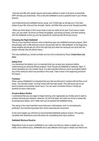 Exercise and lifts with weight require some basic abilities in order to be done successfully.
GPP will help you build those. This is why the kettlebell is such a powerful tool in your fitness
arsenal.
Just implementing the kettlebell swing, squat, and Turkish-get up will get you in the best
shape of your life, and you’ll be stronger, leaner, and fitter than you’ve ever thought possible.
When you think about it, the human body is only as useful as its core. If you have a weak
core, you are weak. So throw out those ab gadgets, quit doing crunches, and start working
with the kettlebell so that you can be prepared for anything that life throws at you.
Choosing the Right Kettlebell
This is a very important decision when embarking upon any kettlebell exercise program. Men
should begin with a 35lb bell and women should start with an 18lb kettlebell. In the beginning
these weights should get you off on the right foot and when the workouts are done with the
proper intensity they are plenty heavy.
The only kettlebell you should consider are the one's endorsed by Pavel​.​ Check them out
here:
Safety First
I’ve mentioned this before, but it is important that you consult your physician before
implementing any physical fitness program. Even though the kettlebell is relatively “light”, if
done improperly you can sustain injury. It is also important that you warm-up properly before
any of the workouts which are provided in this book. Take it slow in the beginning and learn
the basics.
Footwear
When using a Kettlebell it is important that your feet are flat and in contact with the floor at all
times. You shouldn’t wear “running” shoes with the heel raised. This will cause you to not
stand properly and possibly cause injury. You can wear minimalist shoes or simply go
barefoot to save a few bucks.
Practice Makes Perfect
I understand that you are eager to begin training, and I appreciate you finally want to work to
achieve the body you deserve. However, for the first week, all I want you to do is review the
accompanying videos, and I really want you to practice the kettlebell swing.
The swing is the most important move that even I still practice, and I’m not looking for
perfection, but maintaining proper form when executing the movement.
In the next chapter you will find my recommended Kettlebell workout routine. This comes
complete with illustrations and instructions for completing each day’s workout.
Kettlebell Workout Routine
Regardless if you’ve used a kettlebell or not, make sure that you select a weight you can
safely move without injury. Kettlebells are a very effective tool to get in shape, but need to be
 