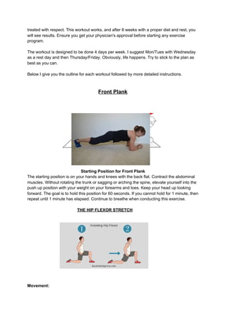 treated with respect. This workout works, and after 8 weeks with a proper diet and rest, you
will see results. Ensure you get your physician's approval before starting any exercise
program.
The workout is designed to be done 4 days per week. I suggest Mon/Tues with Wednesday
as a rest day and then Thursday/Friday. Obviously, life happens. Try to stick to the plan as
best as you can.
Below I give you the outline for each workout followed by more detailed instructions.
Front Plank
Starting Position for Front Plank
The starting position is on your hands and knees with the back flat. Contract the abdominal
muscles. Without rotating the trunk or sagging or arching the spine, elevate yourself into the
push up position with your weight on your forearms and toes. Keep your head up looking
forward. The goal is to hold this position for 60 seconds. If you cannot hold for 1 minute, then
repeat until 1 minute has elapsed. Continue to breathe when conducting this exercise.
​THE HIP FLEXOR STRETCH
Movement:
 