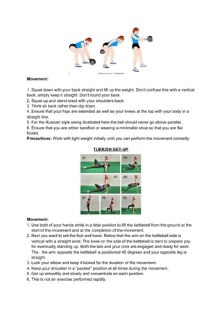 Movement:
1. Squat down with your back straight and lift up the weight. Don’t confuse this with a vertical
back, simply keep it straight. Don’t round your back.
2. Squat up and stand erect with your shoulders back.
3. Think sit back rather than dip down.
4. Ensure that your hips are extended as well as your knees at the top with your body in a
straight line.
5. For the Russian style swing illustrated here the bell should never go above parallel.
6. Ensure that you are either barefoot or wearing a minimalist shoe so that you are flat
footed.
Precautions:​ Work with light weight initially until you can perform the movement correctly
TURKISH GET-UP
Movement:
1. Use both of your hands while in a fetal position to lift the kettlebell from the ground at the
start of the movement and at the completion of the movement.
2. Next you want to set the foot and hand. Notice that the arm on the kettlebell side is
vertical with a straight wrist. The knee on the side of the kettlebell is bent to prepare you
for eventually standing up. Both the lats and your core are engaged and ready for work.
The. the arm opposite the kettlebell is positioned 45 degrees and your opposite leg is
straight.
3. Lock your elbow and keep it locked for the duration of the movement.
4. Keep your shoulder in a “packed” position at all times during the movement.
5. Get up smoothly and slowly and concentrate on each position.
6. This is not an exercise performed rapidly.
 