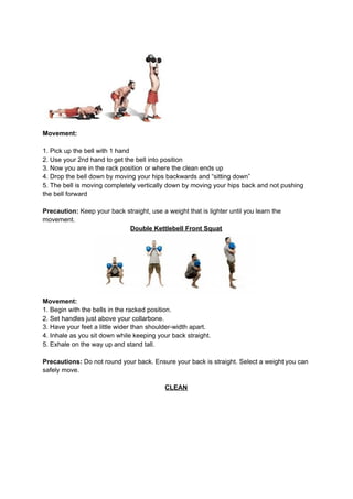 Movement:
1. Pick up the bell with 1 hand
2. Use your 2nd hand to get the bell into position
3. Now you are in the rack position or where the clean ends up
4. Drop the bell down by moving your hips backwards and “sitting down”
5. The bell is moving completely vertically down by moving your hips back and not pushing
the bell forward
Precaution:​ Keep your back straight, use a weight that is lighter until you learn the
movement.
Double Kettlebell Front Squat
Movement:
1. Begin with the bells in the racked position.
2. Set handles just above your collarbone.
3. Have your feet a little wider than shoulder-width apart.
4. Inhale as you sit down while keeping your back straight.
5. Exhale on the way up and stand tall.
Precautions:​ Do not round your back. Ensure your back is straight. Select a weight you can
safely move.
CLEAN
 