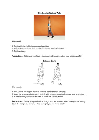 Overhead or Waiters Walk
Movement:
1. Begin with the bell in the press out position.
2. Ensure that your shoulder and elbow are in a “locked” position.
3. Begin walking.
Precautions:​ Make sure you have a clear path (obviously), select your weight carefully
Suitcase Carry
Movement:
1. Pick up the bell as you would a suitcase deadlift before carrying.
2. Keep the shoulders level and core tight with no compensation from one side to another.
3. A heavier weight may be required to reach the desired effect.
Precautions:​ Ensure you your back is straight and not rounded when picking up or setting
down the weight. As always, select a weight you can move safely.
 