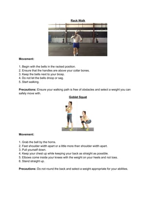 Rack Walk
Movement:
1. Begin with the bells in the racked position.
2. Ensure that the handles are above your collar bones.
3. Keep the bells next to your bicep.
4. Do not let the bells droop or sag.
5. Start walking.
Precautions:​ Ensure your walking path is free of obstacles and select a weight you can
safely move with.
Goblet Squat
Movement:
1. Grab the bell by the horns.
2. Feet shoulder width apart or a little more than shoulder width apart.
3. Pull yourself down.
4. Keep your chest up while keeping your back as straight as possible.
5. Elbows come inside your knees with the weight on your heels and not toes.
6. Stand straight up.
Precautions:​ Do not round the back and select a weight appropriate for your abilities.
 