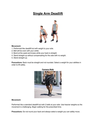 Single Arm Deadlift
Movement:
1. Performed like deadlift but with weight to your side.
2. Bell will be even with your ankle.
3. Bend at the waist and knees while your back is straight.
4. Stand straight up without compensating for the side with no weight.
5. Stand straight up.
Precautions:​ Back must be straight and not rounded. Select a weight for your abilities in
order to lift safely.
Farmers Walk
Movement:
Performed like a standard deadlift but with 2 bells at your side. Use heavier weights so the
movement is challenging. Begin walking for the prescribed time.
Precautions:​ Do not round your back and always select a weight you can safely move.
 