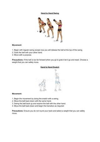 Hand to Hand Swing
Movement:
1. Begin with regular swing except now you will release the bell at the top of the swing.
2. Grab the bell with your other hand.
3. Move with a purpose.
Precautions:​ If the bell is too far forward when you go to grab it let it go and reset. Choose a
weight that you can safely move.
Hand to Hand Snatch
Movement:
1. Begin the movement by doing the snatch with a swing.
2. Move the bell back down with the same hand.
3. Swing the bell back up and receive the bell with the other hand.
4. Move the bell back down and begin the transition as required
Precautions:​ Ensure you do not round your back and select a weight that you can safely
move.
 
