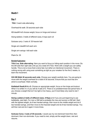Month 1  
Day 1 
​TGU​- 3 each side alternating
Overhead kb walk: 30 seconds each side
KB deadlift 4x5 choose weight, focus on hinge and lockout
Swing ladders- 3 bells of different sizes, 8 reps each x4
Suitcase carry- 3 sets of: 30 heavier bell
Single arm deadlift 4x5 each arm
Single arm swings- 4x8 each side
Plank 5x: 30
 
Detailed Explanation: 
TGU-3 ea. Side alternating.​ Here you want to focus on hitting each position in the move. Do
the left side then right side until you do a total of 6 TGU. Work with a weight you can safely
handle. This is not a move that is done fast, but rather an intentional movement. There is
nothing wrong with using even something as light as your sneaker for the first 2 weeks, to
learn the movement.
O/H KB Walk 30 seconds each side.​ Choose your weight carefully here. You are going to
move with the weight overhead for a total of 30 seconds. Ensure that you lock that arm
which is overhead. Walk normally.
Kettlebell DeadLift 4 x 5.​ Choose an appropriate weight, focus on the hinge and lockout.
When it is written 4 x 5 you will do 4 sets of 5. There is no predetermined rest period here. If
you choose a weight that isn’t too light or too heavy, you’ll most likely only need to rest 1
minute.
Swing Ladders-3 bells of different sizes, 8 Reps x 4.​ If you are just beginning to use
kettlebells, start light. For men a 35# bell is probably the max and women a 25# bell. Start
with the lightest weight, do 8 two handed swings, then move to the middle weight and do 8
two handed swings, and then move to the heaviest weight and do 8 two handed swings. You
will then rest and do it again 3 more times.
Suitcase Carry: 3 sets of 30 seconds.​ I would use my non-dominant hand first, then
dominant, then non-dominate. If you need to rest, simply set the weight down, rest and
resume.
 