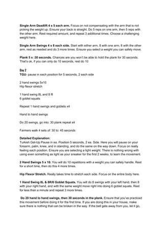 Single Arm Deadlift 4 x 5 each arm.​ Focus on not compensating with the arm that is not
picking the weight up. Ensure your back is straight. Do 5 reps on one arm, then 5 reps with
the other arm. Rest required amount, and repeat 3 additional times. Choose a challenging
weight here.
Single Arm Swings 4 x 8 each side.​ Start with either arm, 8 with one arm, 8 with the other
arm, rest as needed and do 3 more times. Ensure you select a weight you can safely move.
Plank 5 x :30 seconds.​ Chances are you won’t be able to hold the plank for 30 seconds.
That’s ok, if you can only do 10 seconds, rest do 10
Day 2
TGU​- pause in each position for 5 seconds, 2 each side
2 hand swings 5x10
Hip flexor stretch
1 hand swing 8L and 8 R
6 goblet squats
Repeat 1 hand swings and goblets x4
Hand to hand swings
Do 20 swings, go into: 30 plank repeat x4
Farmers walk 4 sets of: 30 to: 45 seconds
Detailed Explanation:
Turkish Get-Up Pause in ea. Position 5 seconds, 2 ea. Side. Here you will pause on your
forearm, palm, knee, and in standing, and do the same on the way down. Focus on really
feeling each position. Ensure you are selecting a light weight. There is nothing wrong with
using even something as light as your sneaker for the first 2 weeks, to learn the movement.
2 Hand Swings 5 x 10.​ You will do 10 repetitions with a weight you can safely handle. Rest
for a short time, then do this 4 more times.
Hip Flexor Stretch.​ Really takes time to stretch each side. Focus on the entire body here.
1 Hand Swing 8L & 8R/6 Goblet Squats.​ You will do 8 swings with your left hand, then 8
with your right hand, and with the same weight move right into doing 6 goblet squats. Rest
for less than a minute and repeat 3 more times.
Do 20 hand to hand swings, then 30 seconds in the plank.​ Ensure that you’ve practiced
this movement before doing it for the first time. If you are doing this in your house, make
sure there is nothing that can be broken in the way. If the bell gets away from you, let it go,
 
