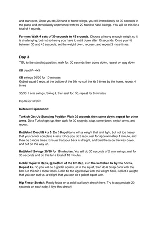 and start over. Once you do 20 hand to hand swings, you will immediately do 30 seconds in
the plank and immediately commence with the 20 hand to hand swings. You will do this for a
total of 4 rounds.
Farmers Walk-4 sets of 30 seconds to 45 seconds.​ Choose a heavy enough weight so it
is challenging, but not so heavy you have to set it down after 15 seconds. Once you hit
between 30 and 45 seconds, set the weight down, recover, and repeat 3 more times.
Day 3
TGU to the standing position, walk for: 30 seconds then come down, repeat on way down
KB deadlift- 4x5
KB swings 30/30 for 10 minutes
Goblet squat 6 reps, at the bottom of the 6th rep curl the kb 6 times by the horns, repeat 4
times
30/30 1 arm swings. Swing L then rest for: 30, repeat for 8 minutes
Hip flexor stretch
Detailed Explanation:
Turkish Get-Up Standing Position Walk 30 seconds then come down, repeat for other
arms​. Do a Turkish get-up, then walk for 30 seconds, stop, come down, switch arms, and
repeat.
Kettlebell Deadlift 4 x 5.​ Do 5 Repetitions with a weight that isn’t light, but not too heavy
that you cannot complete 4 sets. Once you do 5 reps, rest for approximately 1 minute, and
then do 3 more times. Ensure that your back is straight, and breathe in on the way down,
and out on the way up.
Kettlebell Swings 30/30 for 10 minutes. ​You will do 30 seconds of 2 arm swings, rest for
30 seconds and do this for a total of 10 minutes.
Goblet Squat 6 Reps, @ bottom of the 6th Rep, curl the kettlebell 6x by the horns.
Repeat 4x.​ So you will do 6 goblet squats, sit in the squat, then do 6 bicep curls with the
bell. Do this for 3 more times. Don’t be too aggressive with the weight here. Select a weight
that you can curl vs. a weight that you can do a goblet squat with.
Hip Flexor Stretch.​ Really focus on a solid total body stretch here. Try to accumulate 20
seconds on each side. I love this stretch!
 