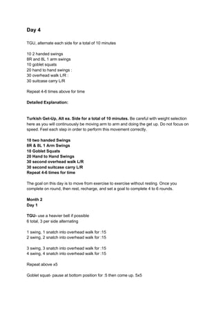 Day 4
TGU, alternate each side for a total of 10 minutes
10 2 handed swings
8R and 8L 1 arm swings
10 goblet squats
20 hand to hand swings :
30 overhead walk L/R :
30 suitcase carry L/R
Repeat 4-6 times above for time
Detailed Explanation:
Turkish Get-Up, Alt ea. Side for a total of 10 minutes.​ Be careful with weight selection
here as you will continuously be moving arm to arm and doing the get up. Do not focus on
speed. Feel each step in order to perform this movement correctly.
10 two handed Swings
8R & 8L 1 Arm Swings
10 Goblet Squats
20 Hand to Hand Swings
30 second overhead walk L/R
30 second suitcase carry L/R
Repeat 4-6 times for time
The goal on this day is to move from exercise to exercise without resting. Once you
complete on round, then rest, recharge, and set a goal to complete 4 to 6 rounds.
Month 2
Day 1
TGU- ​use a heavier bell if possible
6 total, 3 per side alternating
1 swing, 1 snatch into overhead walk for :15
2 swing, 2 snatch into overhead walk for :15
3 swing, 3 snatch into overhead walk for :15
4 swing, 4 snatch into overhead walk for :15
Repeat above x5
Goblet squat- pause at bottom position for :5 then come up. 5x5
 
