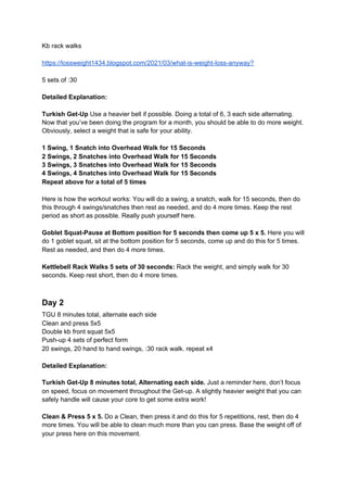 Kb rack walks
https://lossweight1434.blogspot.com/2021/03/what-is-weight-loss-anyway?
5 sets of :30
Detailed Explanation:
Turkish Get-Up ​Use a heavier bell if possible. Doing a total of 6, 3 each side alternating.
Now that you’ve been doing the program for a month, you should be able to do more weight.
Obviously, select a weight that is safe for your ability.
1 Swing, 1 Snatch into Overhead Walk for 15 Seconds
2 Swings, 2 Snatches into Overhead Walk for 15 Seconds
3 Swings, 3 Snatches into Overhead Walk for 15 Seconds
4 Swings, 4 Snatches into Overhead Walk for 15 Seconds
Repeat above for a total of 5 times
Here is how the workout works: You will do a swing, a snatch, walk for 15 seconds, then do
this through 4 swings/snatches then rest as needed, and do 4 more times. Keep the rest
period as short as possible. Really push yourself here.
Goblet Squat-Pause at Bottom position for 5 seconds then come up 5 x 5.​ Here you will
do 1 goblet squat, sit at the bottom position for 5 seconds, come up and do this for 5 times.
Rest as needed, and then do 4 more times.
Kettlebell Rack Walks 5 sets of 30 seconds:​ Rack the weight, and simply walk for 30
seconds. Keep rest short, then do 4 more times.
Day 2
TGU 8 minutes total, alternate each side
Clean and press 5x5
Double kb front squat 5x5
Push-up 4 sets of perfect form
20 swings, 20 hand to hand swings, :30 rack walk. repeat x4
Detailed Explanation:
Turkish Get-Up 8 minutes total, Alternating each side.​ Just a reminder here, don’t focus
on speed, focus on movement throughout the Get-up. A slightly heavier weight that you can
safely handle will cause your core to get some extra work!
Clean & Press 5 x 5.​ Do a Clean, then press it and do this for 5 repetitions, rest, then do 4
more times. You will be able to clean much more than you can press. Base the weight off of
your press here on this movement.
 