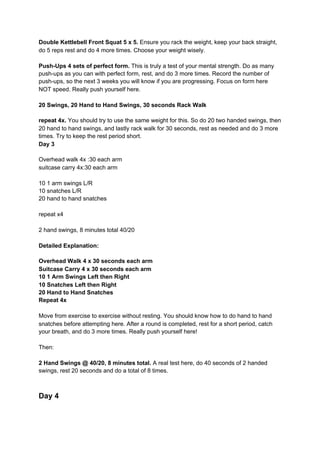 Double Kettlebell Front Squat 5 x 5.​ Ensure you rack the weight, keep your back straight,
do 5 reps rest and do 4 more times. Choose your weight wisely.
Push-Ups 4 sets of perfect form.​ This is truly a test of your mental strength. Do as many
push-ups as you can with perfect form, rest, and do 3 more times. Record the number of
push-ups, so the next 3 weeks you will know if you are progressing. Focus on form here
NOT speed. Really push yourself here.
20 Swings, 20 Hand to Hand Swings, 30 seconds Rack Walk
repeat 4x. ​You should try to use the same weight for this. So do 20 two handed swings, then
20 hand to hand swings, and lastly rack walk for 30 seconds, rest as needed and do 3 more
times. Try to keep the rest period short.
Day 3
Overhead walk 4x :30 each arm
suitcase carry 4x:30 each arm
10 1 arm swings L/R
10 snatches L/R
20 hand to hand snatches
repeat x4
2 hand swings, 8 minutes total 40/20
Detailed Explanation:
Overhead Walk 4 x 30 seconds each arm
Suitcase Carry 4 x 30 seconds each arm
10 1 Arm Swings Left then Right
10 Snatches Left then Right
20 Hand to Hand Snatches
Repeat 4x
Move from exercise to exercise without resting. You should know how to do hand to hand
snatches before attempting here. After a round is completed, rest for a short period, catch
your breath, and do 3 more times. Really push yourself here!
Then:
2 Hand Swings @ 40/20, 8 minutes total.​ A real test here, do 40 seconds of 2 handed
swings, rest 20 seconds and do a total of 8 times.
Day 4
 