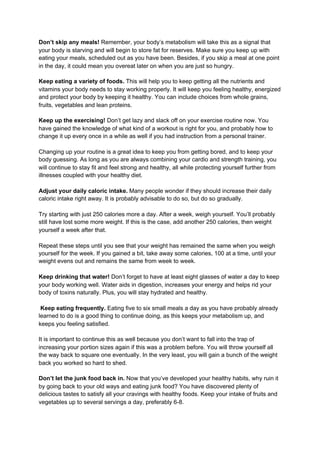 Don’t skip any meals!​ Remember, your body’s metabolism will take this as a signal that
your body is starving and will begin to store fat for reserves. Make sure you keep up with
eating your meals, scheduled out as you have been. Besides, if you skip a meal at one point
in the day, it could mean you overeat later on when you are just so hungry.
Keep eating a variety of foods.​ This will help you to keep getting all the nutrients and
vitamins your body needs to stay working properly. It will keep you feeling healthy, energized
and protect your body by keeping it healthy. You can include choices from whole grains,
fruits, vegetables and lean proteins.
Keep up the exercising!​ Don’t get lazy and slack off on your exercise routine now. You
have gained the knowledge of what kind of a workout is right for you, and probably how to
change it up every once in a while as well if you had instruction from a personal trainer.
Changing up your routine is a great idea to keep you from getting bored, and to keep your
body guessing. As long as you are always combining your cardio and strength training, you
will continue to stay fit and feel strong and healthy, all while protecting yourself further from
illnesses coupled with your healthy diet.
Adjust your daily caloric intake. ​Many people wonder if they should increase their daily
caloric intake right away. It is probably advisable to do so, but do so gradually.
Try starting with just 250 calories more a day. After a week, weigh yourself. You’ll probably
still have lost some more weight. If this is the case, add another 250 calories, then weight
yourself a week after that.
Repeat these steps until you see that your weight has remained the same when you weigh
yourself for the week. If you gained a bit, take away some calories, 100 at a time, until your
weight evens out and remains the same from week to week.
Keep drinking that water!​ Don’t forget to have at least eight glasses of water a day to keep
your body working well. Water aids in digestion, increases your energy and helps rid your
body of toxins naturally. Plus, you will stay hydrated and healthy.
Keep eating frequently.​ Eating five to six small meals a day as you have probably already
learned to do is a good thing to continue doing, as this keeps your metabolism up, and
keeps you feeling satisfied.
It is important to continue this as well because you don’t want to fall into the trap of
increasing your portion sizes again if this was a problem before. You will throw yourself all
the way back to square one eventually. In the very least, you will gain a bunch of the weight
back you worked so hard to shed.
Don’t let the junk food back in.​ Now that you’ve developed your healthy habits, why ruin it
by going back to your old ways and eating junk food? You have discovered plenty of
delicious tastes to satisfy all your cravings with healthy foods. Keep your intake of fruits and
vegetables up to several servings a day, preferably 6-8.
 