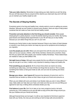 Take your daily vitamins. ​Remember to keep taking your daily vitamins as well. By doing
this you will help assure that you acquire all the vitamins you need each day and it will help
you to maintain your healthy weight as well.
The Secrets of Staying Healthy
Everybody wants to live long and healthy lives; nobody wants to count on getting any severe
diseases. Although we can’t predict or prevent every situation, there are ways to help protect
ourselves that can make our lives more full and healthy overall.
Prevention and early detection is the first thing you should consider.​ Most people
dread going for a yearly physical, or even the dentist cleaning every six months. But having
good doctors and keeping these appointments in your life will help you to stay healthy
because you can detect things that you can’t on your own.
Knowing your family history is also important because if there is any history of heart disease
or cancers in your family your doctor can keep any eye out for symptoms and do testing on
you regularly.
Love the people you are with.​ Make sure and spend time with the ones who surround you
daily such as your spouse, children, other family members, friends and co-workers. Enjoy
the time you spend with other people, plus maintain healthy friendships. These relationships
are needed to make you feel fulfilled in life.
Get eight hours of sleep. ​Although many people find this one difficult to do because of how
busy we can get in our lives, it really is very important to leading a happy and healthy life.
Find something you are good at.​ All of us have times where we need to be doing
something we really enjoy, and most of these are things that we excel at. This is usually
something that makes us feel good inside as well, and can even be soothing and stress
relieving.
Manage your stress – don’t ignore it!​ Everyone has stressors of some kind, and it is
important that we handle our stress so that it does not get out of hand and consume us.
When you are riddled with worry and stress it can literally make you sick in many different
ways. Daily walks can help clear your head, and make sure that you are not over-filling your
agenda for each day or letting others schedules dictate your day.
Find balance in your life.​ Don’t try to take on too many projects at work or let work
consume you. Find a balance so you are still able to enjoy all the other things around you
like your hobbies and your friends and family
Although financial times can be tough, it is still so very important to find time to spend at
least with your family, the ones you are working so hard to keep safe and provided for.
 