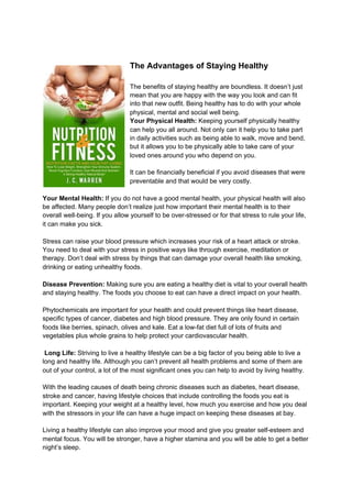 The Advantages of Staying Healthy
The benefits of staying healthy are boundless. It doesn’t just
mean that you are happy with the way you look and can fit
into that new outfit. Being healthy has to do with your whole
physical, mental and social well being.
Your Physical Health: ​Keeping yourself physically healthy
can help you all around. Not only can it help you to take part
in daily activities such as being able to walk, move and bend,
but it allows you to be physically able to take care of your
loved ones around you who depend on you.
It can be financially beneficial if you avoid diseases that were
preventable and that would be very costly.
Your Mental Health:​ If you do not have a good mental health, your physical health will also
be affected. Many people don’t realize just how important their mental health is to their
overall well-being. If you allow yourself to be over-stressed or for that stress to rule your life,
it can make you sick.
Stress can raise your blood pressure which increases your risk of a heart attack or stroke.
You need to deal with your stress in positive ways like through exercise, meditation or
therapy. Don’t deal with stress by things that can damage your overall health like smoking,
drinking or eating unhealthy foods.
Disease Prevention:​ Making sure you are eating a healthy diet is vital to your overall health
and staying healthy. The foods you choose to eat can have a direct impact on your health.
Phytochemicals are important for your health and could prevent things like heart disease,
specific types of cancer, diabetes and high blood pressure. They are only found in certain
foods like berries, spinach, olives and kale. Eat a low-fat diet full of lots of fruits and
vegetables plus whole grains to help protect your cardiovascular health.
Long Life:​ Striving to live a healthy lifestyle can be a big factor of you being able to live a
long and healthy life. Although you can’t prevent all health problems and some of them are
out of your control, a lot of the most significant ones you can help to avoid by living healthy.
With the leading causes of death being chronic diseases such as diabetes, heart disease,
stroke and cancer, having lifestyle choices that include controlling the foods you eat is
important. Keeping your weight at a healthy level, how much you exercise and how you deal
with the stressors in your life can have a huge impact on keeping these diseases at bay.
Living a healthy lifestyle can also improve your mood and give you greater self-esteem and
mental focus. You will be stronger, have a higher stamina and you will be able to get a better
night’s sleep.
 