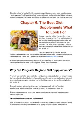 Other benefits of a healthy lifestyle include improved digestion and a lower blood pressure.
Keeping yourself healthy can also help ease or eliminate back problems and back pain plus
improve your posture, enhance coordination and balance, and lower your resting heart rate.
Chapter 6: The Best Diet
Supplements What
to Look For
If you are wanting to take the next step in your
physique development or if you are interested in
the best diet supplements and cutting edge anti
aging supplementation, it is important to find a
company that not only can you rely on, but one
that can be trusted to give you the quality that you
are paying for.
I am sure we are all too familiar with the
uncomfortable experience in vitamin shops where we were pushed to buy supplements that
never helped us. This is why I decided to become a ​Prograde Nutrition​ partner.
Purchasing supplements that may help propel you towards your fitness goals is a serious
decision and one that I have found Prograde to take seriously as well.
Why Did Prograde Begin to Sell Supplements?
Prograde was started in response to the poor business practices that are so rampant across
the internet and real world vitamin shops. At these online stores and retails vitamin stores, it
seems as though everyone wants our money, but they refuse to give us the quality that we
are paying for
The main problem with buying what many pushy salespeople call the "best diet
supplements" is that many of the ingredients are not as pure as they could be.
This not only wastes your money, but wastes precious time that could have been used
towards your goals.
Excellent Business Ethics and Real Research
Most of what you buy from a supplement store is usually backed by pseudo research, which
is nothing more than disguised sales copy to hype you up to purchase their products.
 