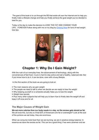 The goal of this book is to cut through the BS that exists all over the Internet and to help you
finally make a lifestyle change and help you finally achieve the goal weight you’ve decided is
best for you.
Today is the day to make the decision to LOSE THE FAT AND CHANGE YOUR
LIFE…FOREVER Follow along with me on my blog by ​Clicking Here​ for tons of real weight
loss tips.
Chapter 1: Why Do I Gain Weight?
With the rush of our everyday lives, the advancement of technology, along with the
conveniences of fast food, it sure is hard to stay active and eat a healthy, balanced diet. But
if you know how to do it, it can be done, even with a busy lifestyle.
In this first section of the book we are going to look at:
>​ The main reasons why we gain weight
> ​The people we need to talk to when we decide we are ready to lose the weight
> ​Why keeping yourself on a schedule actually helps you to lose the weight
> ​Weight loss secrets
>​ Plus many other subjects that will help you to learn how to finally take the weight off and
keep it off once and for all
The Major Causes of Weight Gain
We eat more calories than our body needs in a day, so the excess gets stored as fat.
We all know this, but why is it that 63% of Americans are fat or overweight? Look at the size
of the portions we eat today, they are enormous.
When we consume more food than we are burning, we are in positive energy balance. In
essence we store the excess as fat. This can be a good thing, if we were cavemen and we
 