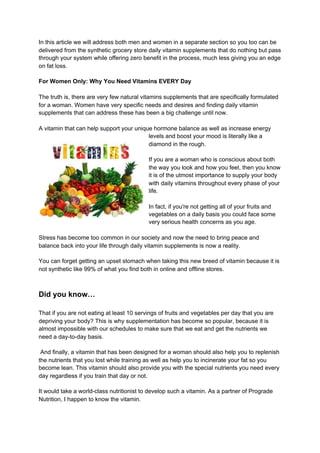 In this article we will address both men and women in a separate section so you too can be
delivered from the synthetic grocery store daily vitamin supplements that do nothing but pass
through your system while offering zero benefit in the process, much less giving you an edge
on fat loss.
For Women Only: Why You Need Vitamins EVERY Day
The truth is, there are very few natural vitamins supplements that are specifically formulated
for a woman. Women have very specific needs and desires and finding daily vitamin
supplements that can address these has been a big challenge until now.
A vitamin that can help support your unique hormone balance as well as increase energy
levels and boost your mood is literally like a
diamond in the rough.
If you are a woman who is conscious about both
the way you look and how you feel, then you know
it is of the utmost importance to supply your body
with daily vitamins throughout every phase of your
life.
In fact, if you're not getting all of your fruits and
vegetables on a daily basis you could face some
very serious health concerns as you age.
Stress has become too common in our society and now the need to bring peace and
balance back into your life through daily vitamin supplements is now a reality.
You can forget getting an upset stomach when taking this new breed of vitamin because it is
not synthetic like 99% of what you find both in online and offline stores.
Did you know…
That if you are not eating at least 10 servings of fruits and vegetables per day that you are
depriving your body? This is why supplementation has become so popular, because it is
almost impossible with our schedules to make sure that we eat and get the nutrients we
need a day-to-day basis.
And finally, a vitamin that has been designed for a woman should also help you to replenish
the nutrients that you lost while training as well as help you to incinerate your fat so you
become lean. This vitamin should also provide you with the special nutrients you need every
day regardless if you train that day or not.
It would take a world-class nutritionist to develop such a vitamin. As a partner of Prograde
Nutrition, I happen to know the vitamin.
 