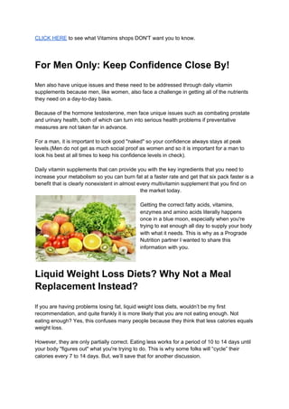 CLICK HERE​ to see what Vitamins shops DON'T want you to know.
For Men Only: Keep Confidence Close By!
Men also have unique issues and these need to be addressed through daily vitamin
supplements because men, like women, also face a challenge in getting all of the nutrients
they need on a day-to-day basis.
Because of the hormone testosterone, men face unique issues such as combating prostate
and urinary health, both of which can turn into serious health problems if preventative
measures are not taken far in advance.
For a man, it is important to look good "naked" so your confidence always stays at peak
levels.(Men do not get as much social proof as women and so it is important for a man to
look his best at all times to keep his confidence levels in check).
Daily vitamin supplements that can provide you with the key ingredients that you need to
increase your metabolism so you can burn fat at a faster rate and get that six pack faster is a
benefit that is clearly nonexistent in almost every multivitamin supplement that you find on
the market today.
Getting the correct fatty acids, vitamins,
enzymes and amino acids literally happens
once in a blue moon, especially when you're
trying to eat enough all day to supply your body
with what it needs. This is why as a Prograde
Nutrition partner I wanted to share this
information with you.
Liquid Weight Loss Diets? Why Not a Meal
Replacement Instead?
If you are having problems losing fat, liquid weight loss diets, wouldn’t be my first
recommendation, and quite frankly it is more likely that you are not eating enough. Not
eating enough? Yes, this confuses many people because they think that less calories equals
weight loss.
However, they are only partially correct. Eating less works for a period of 10 to 14 days until
your body "figures out" what you're trying to do. This is why some folks will “cycle” their
calories every 7 to 14 days. But, we’ll save that for another discussion.
 