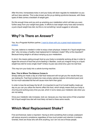 After this time, homeostasis kicks in and your body will down regulate its metabolism so you
will burn less calories. This is also known as the yo-yo dieting syndrome because, with these
types of diets comes a backlash of weight gain.
Do this enough times and you end up wrecking your metabolism which will take you even
further away from your weight loss goals. In efforts to lose weight many have also turned to
a just a liquid weight loss diet, but this is not something I would suggest or advocate.
Why? Is There an Answer?
Yes. As a Prograde Nutrition partner,​ I want to share with you a great meal replacement
product.
You see, balance is needed in order to enjoy a lean physique. Instead of a “liquid weight loss
diet,” why not enjoy a healthy meal replacement in between meals? Why is this important?
Because losing weight is all about ramping up your metabolism.
In short, this means eating enough food so your body is constantly working all day in order to
digest the amount of food that you're feeding it. Besides, could you imagine living on a liquid
weight loss diet for every single meal? Unless my jaw was wired shut, give me real food.
This may turn your body into a calorie burning machine.
Now, This Is Where The Balance Comes In
Simply eating six meals a day at a fast food restaurant will not get you the results that you
are looking for. Fast food contains too many empty calories (calorie rich/nutrient poor) and
far too much saturated fat that will cause more harm than good.
In order to lose fat and keep the fat off, it is important to eat 5 to 6 small healthy meals per
day so you can you utilize the thermic effect the food, which simply means that your body is
churning and working every time you eat, which in turns raises your metabolic rate when you
are not eating.
Once your metabolic rate increases, look out, because you may lose some of that unwanted
fat! A liquid weight loss diet will most likely not lead to these same results.
Which Meal Replacement Shake?
First and foremost, taste is important. Having to drink something that is simply unpleasant
will reduce anyone's compliance regardless of how much protein and vitamins it contains.
Granted, there are those who will drink anything, but I am not one of those people.
 