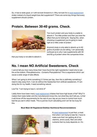 So, it has to taste good, or I will not look forward to it. Why not look for a ​meal replacement
shake instead of a liquid weight loss diet supplement? There are some key things that every
supplement should contain.
Protein. Between 30-40 grams. Check.
Too much protein and your body is unable to
absorb it. Too little protein and then you lose the
effect that you're looking for. Saying this, when
choosing a supplement you're going to need
right at or little under of protein.
Anyone's body is only able to absorb up to 40
grams of protein at one sitting. I am personally
confused as to why I see supplements with 50
and 60 g of protein when the companies know
that your body is not able to absorb it.
No. I mean NO Artificial Sweeteners. Check
I cannot tell you how many times that I have found the right ingredients I need only to see
this at the bottom. Phenylketonurics - Contains Phenylalanine! This is aspartame which can
cause a wide range of side effects.
When I am going to drink something 2-3 times per day, then this is definitely something I
need to stay away from. I can do without the headaches from artificial sweeteners. If I am
doing this for my health, I need something natural.
Low Fat. "I am trying to lose it, not drink it!"
Lately there have been many ​meal replacement​ shakes that have high levels of fat? Why? It
makes them taste better and the manufacturers know this, but what they don't tell you, is that
it will throw off the requirements for the rest of your day as you have to control how much
bad fat you eat in other meals. This is just too much calculating and I am far too busy for
this.
Must Meet All Registered Dietitian Nutritional Recommendations
A​ meal replacement​ is just that, a meal.
And when I am trying to lose fat, I have to
make sure that I am getting all of my
vitamins, amino acids, fiber and other
nutrients that my body depends on. It’s
 