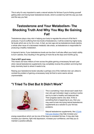This is why it's very important to seek a natural solution for fat loss if you're finding yourself
getting older and having lower testosterone levels, which is evident by both the way you look
and the way you feel.
Testosterone and Your Metabolism- The
Shocking Truth And Why You May Be Gaining
Fat!
Testosterone plays a key role in helping your body to regulate the amount of fat that it
produces. If you're suffering from low levels of testosterone, it will be evident by higher body
fat levels which are no fun for a man. In fact, as men age and as testosterone levels decline,
a whole other issue of a decreased metabolic rate arises, as testosterone is responsible for
producing a healthy metabolism.
In layman's terms, if your testosterone levels are low then it will also affect your body's ability
to burn calories, thus resulting in the gaining of more fat as the days and months go by.
That is NOT good news.
This means we have millions of men across the globe gaining unnecessary fat each year
when natural testosterone supplements may completely reverse this problem and bring their
body chemistry back to where it needs to be.
Raising your testosterone levels naturally is perhaps one of the methods men can utilize to
combat the problem of gaining unnecessary body fat that to some seems almost
unpreventable.
"I Tried To Diet But It Didn't Work"
This is something I hear almost each week from
men who get motivated, begin a workout routine
and try to start a healthy and balanced diet.
Their progress seems very slow. If this is
something that is happening to you, then you
may want to look into trying natural testosterone
supplements as a solution to your fat loss
problems.
Natural testosterone supplements, like ​4 Cycle
Fat Loss Solution ​may help increase your
energy expenditure which can be one of the keys to consistent fat loss. It may also help
increase your stamina, fight mild depression, increase your confidence, and help you to
maintain a positive attitude.
 