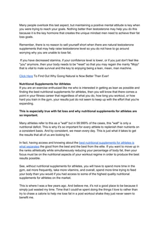 Many people overlook this last aspect, but maintaining a positive mental attitude is key when
you were trying to reach your goals. Nothing better than testosterone may help you do this
because it is the key hormone that creates the unique mindset men need to achieve their fat
loss goals.
Remember, there is no reason to sell yourself short when there are natural testosterone
supplements that may help raise testosterone level so you do not have to go around
worrying why you are unable to lose fat.
If you have decreased stamina, if your confidence level is lower, or if you just don't feel like
"you" anymore, then your body needs to be "reset" so that you may regain the manly "Mojo"
that is vital to male survival and the key to enjoying being a lean, mean, man machine.
Click Here​ To Find Out Why Going Natural is Now Better Than Ever!
Nutritional Supplements for Athletes
If you are an exercise enthusiast like me who is interested in getting as lean as possible and
finding the best nutritional supplements for athletes, then you will know that there comes a
point in your fitness career that regardless of what you do, how long you workout, or how
hard you train in the gym, your results just do not seem to keep up with the effort that you're
expanding.
This is especially true with fat loss and why nutritional supplements for athletes are
so important.
Many athletes refer to this as a "wall" but in 99.999% of the cases, this "wall" is only a
nutritional deficit. This is why it's so important for every athlete to replenish their nutrients on
a consistent basis. And by consistent, we mean every day. This is just what it takes to get
the results that all of us are looking for.
In fact, having access and knowing about the ​best nutritional supplements for athletes is
what separates​ the good from the best and the best from the elite. If you want to move up in
the ranks athletically while simultaneously reducing your percentage of body fat, then your
focus must be on the nutritional aspects of your workout regime in order to produce the best
results possible.
See, without nutritional supplements for athletes, you will have to spend more time in the
gym, eat more frequently, take more vitamins, and overall, spend more time trying to feed
your body than you would if you had access to some of the highest quality nutritional
supplements for athletes on the market.
This is where I was a few years ago. And believe me, it's not a good place to be because it
simply just wasted my time. Time that I could've spent doing the things I love to rather than
try to chase a calorie to help me lose fat in a post workout shake they just never seem to
benefit me.
 