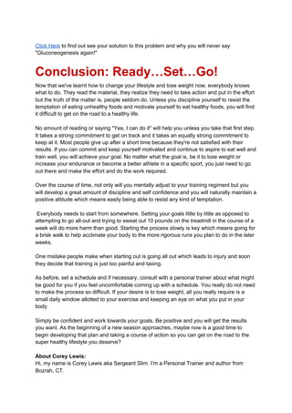 Click Here​ to find out see your solution to this problem and why you will never say
"Gluconeogenesis again!"
Conclusion: Ready…Set…Go!
Now that we've learnt how to change your lifestyle and lose weight now, everybody knows
what to do. They read the material, they realize they need to take action and put in the effort
but the truth of the matter is, people seldom do. Unless you discipline yourself to resist the
temptation of eating unhealthy foods and motivate yourself to eat healthy foods, you will find
it difficult to get on the road to a healthy life.
No amount of reading or saying "Yes, I can do it" will help you unless you take that first step.
It takes a strong commitment to get on track and it takes an equally strong commitment to
keep at it. Most people give up after a short time because they're not satisfied with their
results. If you can commit and keep yourself motivated and continue to aspire to eat well and
train well, you will achieve your goal. No matter what the goal is, be it to lose weight or
increase your endurance or become a better athlete in a specific sport, you just need to go
out there and make the effort and do the work required.
Over the course of time, not only will you mentally adjust to your training regiment but you
will develop a great amount of discipline and self confidence and you will naturally maintain a
positive attitude which means easily being able to resist any kind of temptation.
Everybody needs to start from somewhere. Setting your goals little by little as opposed to
attempting to go all-out and trying to sweat out 10 pounds on the treadmill in the course of a
week will do more harm than good. Starting the process slowly is key which means going for
a brisk walk to help acclimate your body to the more rigorous runs you plan to do in the later
weeks.
One mistake people make when starting out is going all out which leads to injury and soon
they decide that training is just too painful and taxing.
As before, set a schedule and if necessary, consult with a personal trainer about what might
be good for you if you feel uncomfortable coming up with a schedule. You really do not need
to make the process so difficult. If your desire is to lose weight, all you really require is a
small daily window allotted to your exercise and keeping an eye on what you put in your
body.
Simply be confident and work towards your goals. Be positive and you will get the results
you want. As the beginning of a new season approaches, maybe now is a good time to
begin developing that plan and taking a course of action so you can get on the road to the
super healthy lifestyle you deserve?
About Corey Lewis:
Hi, my name is Corey Lewis aka Sergeant Slim. I’m a Personal Trainer and author from
Bozrah, CT.
 