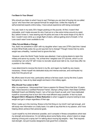 I’ve Been In Your Shoes!
Why should you listen to what I have to say? Perhaps you are tired of buying into so-called
“gurus” who have their own special formula for weight loss. Unlike the majority of
self-proclaimed experts online today, I have actual experience with being overweight!
You see, back in my early 30′s I began packing on the pounds. At first, it wasn’t that
noticeable, and I made excuses for why I had put on a few extra inches around my waist.
But, before I knew it, I was wearing size 44 pants and was in the worst shape of my life! In
fact, I couldn’t even climb up a single flight of stairs, without getting short of breath. A Fat
Loss coach wasn’t even available to me.
I Was Fat and Made a Change
Yes, that’s me sometime in 2001 with my daughter when I was over 277#’s (last time I dared
to look) What finally woke me up and spurred me to change? Though I knew that my extra
weight was unhealthy, I worked hard to ignore this fact.
However, when the World Trade Center was attacked, I had a strong desire to rejoin the
military and serve my country. Yet, at that time I weighed over 277 pounds, which is a lot
considering I am only 5’8” tall! I knew no recruiter would even talk to me, much less offer me
a position in the military.
I was determined to reverse this trend in my life, and regain my health by any means
necessary. I threw myself into dedicated study and intense exercise, and overhauled my
body from the ground up!
My efforts were hit and miss, particularly without a fat loss coach, but by the time 2 years
had gone by, I was at my ideal weight and back in the military again.
Why Should You Listen to Me?
After my experience, I discovered that I have a passion for fitness! Since that time 10 years
ago, I have become a certified Personal Trainer, Olympic Lifting Coach, Hard Style Certified
Kettlebell Coach and Mobility Coach. I am a Fat Loss Coach as well, and I have dedicated
myself to uncovering how to burn fat in the most efficient ways possible. In fact my book
Sergeant Slim’s Weapons of Mass Reduction​ is what I suggest to anyone looking to lose
weight and get in shape regardless of their age.
When I wake up in the morning, fitness is the first thing on my mind! I can’t get enough, and
still study new information on a daily basis. It is safe to say that this is my passion, and I love
helping others achieve their personal goals.
I push myself to my limit whenever possible, and I compete in fitness competitions which test
my strength and endurance. I’m not talking about some flashy show, where I stand on stage
wearing a thong and a spray tan! I’m talking about moving big weights – fast. That requires
real strength, not just muscles designed to look good from a distance.
 