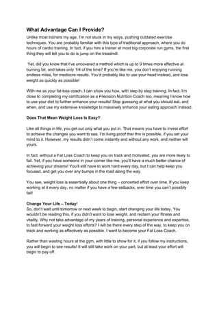 What Advantage Can I Provide?
Unlike most trainers my age, I’m not stuck in my ways, pushing outdated exercise
techniques. You are probably familiar with this type of traditional approach, where you do
hours of cardio training. In fact, if you hire a trainer at most big corporate run gyms, the first
thing they will tell you to do is jump on the treadmill.
Yet, did you know that I’ve uncovered a method which is up to 9 times more effective at
burning fat, and takes only 1/4 of the time? If you’re like me, you don’t enjoying running
endless miles, for mediocre results. You’d probably like to use your head instead, and lose
weight as quickly as possible!
With me as your fat loss coach, I can show you how, with step by step training. In fact, I’m
close to completing my certification as a Precision Nutrition Coach too, meaning I know how
to use your diet to further enhance your results! Stop guessing at what you should eat, and
when, and use my extensive knowledge to massively enhance your eating approach instead.
Does That Mean Weight Loss Is Easy?
Like all things in life, you get out only what you put in. That means you have to invest effort
to achieve the changes you want to see. I’m living proof that this is possible, if you set your
mind to it. However, my results didn’t come instantly and without any work, and neither will
yours.
In fact, without a Fat Loss Coach to keep you on track and motivated, you are more likely to
fail. Yet, if you have someone in your corner like me, you’ll have a much better chance of
achieving your dreams! You’ll still have to work hard every day, but I can help keep you
focused, and get you over any bumps in the road along the way.
You see, weight loss is essentially about one thing – concerted effort over time. If you keep
working at it every day, no matter if you have a few setbacks, over time you can’t possibly
fail!
Change Your Life – Today​!
So, don’t wait until tomorrow or next week to begin, start changing your life today. You
wouldn’t be reading this, if you didn’t want to lose weight, and reclaim your fitness and
vitality. Why not take advantage of my years of training, personal experience and expertise,
to fast forward your weight loss efforts? I will be there every step of the way, to keep you on
track and working as effectively as possible. I want to become your Fat Loss Coach.
Rather than wasting hours at the gym, with little to show for it, if you follow my instructions,
you will begin to see results! It will still take work on your part, but at least your effort will
begin to pay off.
 