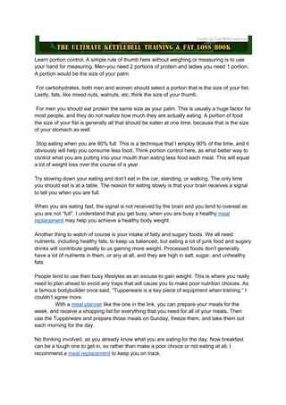 Learn portion control. A simple rule of thumb here without weighing or measuring is to use
your hand for measuring. Men-you need 2 portions of protein and ladies you need 1 portion.
A portion would be the size of your palm.
For carbohydrates, both men and women should select a portion that is the size of your fist.
Lastly, fats, like mixed nuts, walnuts, etc, think the size of your thumb.
For men you should eat protein the same size as your palm. This is usually a huge factor for
most people, and they do not realize how much they are actually eating. A portion of food
the size of your fist is generally all that should be eaten at one time, because that is the size
of your stomach as well.
Stop eating when you are 80% full. This is a technique that I employ 90% of the time, and it
obviously will help you consume less food. Think portion control here, as what better way to
control what you are putting into your mouth than eating less food each meal. This will equal
a lot of weight loss over the course of a year.
Try slowing down your eating and don’t eat in the car, standing, or walking. The only time
you should eat is at a table. The reason for eating slowly is that your brain receives a signal
to tell you when you are full.
When you are eating fast, the signal is not received by the brain and you tend to overeat as
you are not “full”. I understand that you get busy, when you are busy a healthy ​meal
replacement​ may help you achieve a healthy body weight.
Another thing to watch of course is your intake of fatty and sugary foods. We all need
nutrients, including healthy fats, to keep us balanced, but eating a lot of junk food and sugary
drinks will contribute greatly to us gaining more weight. Processed foods don’t generally
have a lot of nutrients in them, or any at all, and they are high in salt, sugar, and unhealthy
fats.
People tend to use their busy lifestyles as an excuse to gain weight. This is where you really
need to plan ahead to avoid any traps that will cause you to make poor nutrition choices. As
a famous bodybuilder once said, “Tupperware is a key piece of equipment when training.” I
couldn’t agree more.
With a ​meal planner​ like the one in the link, you can prepare your meals for the
week, and receive a shopping list for everything that you need for all of your meals. Then
use the Tupperware and prepare those meals on Sunday, freeze them, and take them out
each morning for the day.
No thinking involved, as you already know what you are eating for the day. Now breakfast
can be a tough one to get in, so rather than make a poor choice or not eating at all, I
recommend a ​meal replacement​ to keep you on track.
 