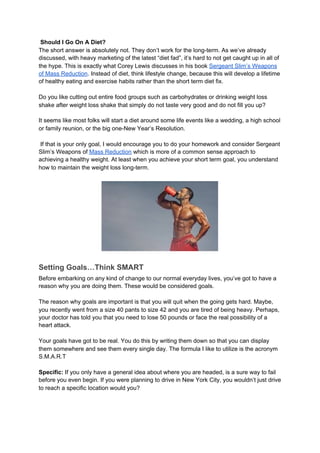Should I Go On A Diet?
The short answer is absolutely not. They don’t work for the long-term. As we’ve already
discussed, with heavy marketing of the latest “diet fad”, it’s hard to not get caught up in all of
the hype. This is exactly what Corey Lewis discusses in his book ​Sergeant Slim’s Weapons
of Mass Reduction​. Instead of diet, think lifestyle change, because this will develop a lifetime
of healthy eating and exercise habits rather than the short term diet fix.
Do you like cutting out entire food groups such as carbohydrates or drinking weight loss
shake after weight loss shake that simply do not taste very good and do not fill you up?
It seems like most folks will start a diet around some life events like a wedding, a high school
or family reunion, or the big one-New Year’s Resolution.
If that is your only goal, I would encourage you to do your homework and consider Sergeant
Slim’s Weapons of ​Mass Reduction​ which is more of a common sense approach to
achieving a healthy weight. At least when you achieve your short term goal, you understand
how to maintain the weight loss long-term.
Setting Goals…Think SMART
Before embarking on any kind of change to our normal everyday lives, you’ve got to have a
reason why you are doing them. These would be considered goals.
The reason why goals are important is that you will quit when the going gets hard. Maybe,
you recently went from a size 40 pants to size 42 and you are tired of being heavy. Perhaps,
your doctor has told you that you need to lose 50 pounds or face the real possibility of a
heart attack.
Your goals have got to be real. You do this by writing them down so that you can display
them somewhere and see them every single day. The formula I like to utilize is the acronym
S.M.A.R.T
Specific:​ If you only have a general idea about where you are headed, is a sure way to fail
before you even begin. If you were planning to drive in New York City, you wouldn’t just drive
to reach a specific location would you?
 