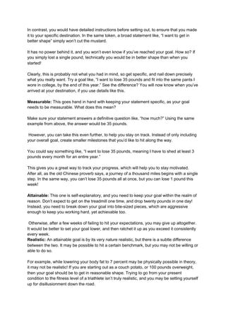 In contrast, you would have detailed instructions before setting out, to ensure that you made
it to your specific destination. In the same token, a broad statement like, “I want to get in
better shape” simply won’t cut the mustard.
It has no power behind it, and you won’t even know if you’ve reached your goal. How so? If
you simply lost a single pound, technically you would be in better shape than when you
started!
Clearly, this is probably not what you had in mind, so get specific, and nail down precisely
what you really want. Try a goal like, “I want to lose 35 pounds and fit into the same pants I
wore in college, by the end of this year.” See the difference? You will now know when you’ve
arrived at your destination, if you use details like this.
Measurable:​ This goes hand in hand with keeping your statement specific, as your goal
needs to be measurable. What does this mean?
Make sure your statement answers a definitive question like, “how much?” Using the same
example from above, the answer would be 35 pounds.
However, you can take this even further, to help you stay on track. Instead of only including
your overall goal, create smaller milestones that you’d like to hit along the way.
You could say something like, “I want to lose 35 pounds, meaning I have to shed at least 3
pounds every month for an entire year.”
This gives you a great way to track your progress, which will help you to stay motivated.
After all, as the old Chinese proverb says, a journey of a thousand miles begins with a single
step. In the same way, you can’t lose 35 pounds all at once, but you can lose 1 pound this
week!
Attainable:​ This one is self-explanatory, and you need to keep your goal within the realm of
reason. Don’t expect to get on the treadmill one time, and drop twenty pounds in one day!
Instead, you need to break down your goal into bite-sized pieces, which are aggressive
enough to keep you working hard, yet achievable too.
Otherwise, after a few weeks of failing to hit your expectations, you may give up altogether.
It would be better to set your goal lower, and then ratchet it up as you exceed it consistently
every week.
Realistic:​ An attainable goal is by its very nature realistic, but there is a subtle difference
between the two. It may be possible to hit a certain benchmark, but you may not be willing or
able to do so.
For example, while lowering your body fat to 7 percent may be physically possible in theory,
it may not be realistic! If you are starting out as a couch potato, or 100 pounds overweight,
then your goal should be to get in reasonable shape. Trying to go from your present
condition to the fitness level of a triathlete isn’t truly realistic, and you may be setting yourself
up for disillusionment down the road.
 