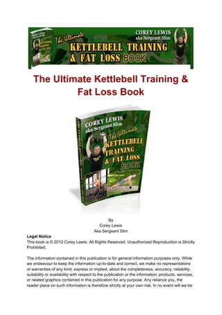 The Ultimate Kettlebell Training &
Fat Loss Book
By
Corey Lewis
Aka Sergeant Slim
Legal Notice
This book is © 2012 Corey Lewis. All Rights Reserved. Unauthorized Reproduction is Strictly
Prohibited.
The information contained in this publication is for general information purposes only. While
we endeavour to keep the information up-to-date and correct, we make no representations
or warranties of any kind, express or implied, about the completeness, accuracy, reliability,
suitability or availability with respect to the publication or the information, products, services,
or related graphics contained in this publication for any purpose. Any reliance you, the
reader place on such information is therefore strictly at your own risk. In no event will we be
 