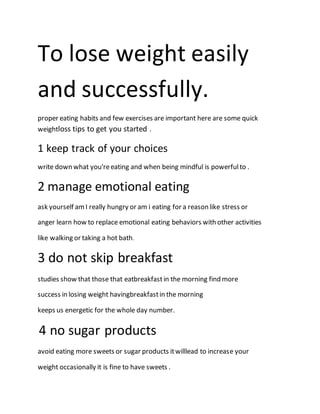 To lose weight easily
and successfully.
proper eating habits and few exercises are important here are some quick
weightloss tips to get you started .
1 keep track of your choices
write down what you'reeating and when being mindful is powerfulto .
2 manage emotional eating
ask yourself amI really hungry or am i eating for a reason like stress or
anger learn how to replace emotional eating behaviors with other activities
like walking or taking a hot bath.
3 do not skip breakfast
studies show that those that eatbreakfastin the morning find more
success in losing weight havingbreakfastin the morning
keeps us energetic for the whole day number.
4 no sugar products
avoid eating more sweets or sugar products itwilllead to increase your
weight occasionally it is fine to have sweets .
 