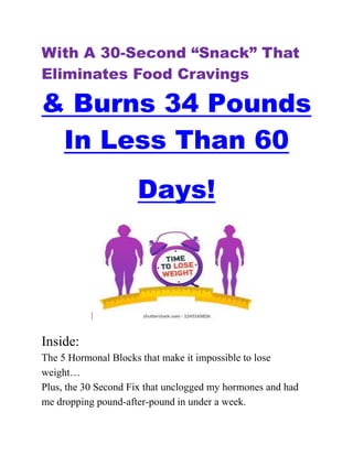 With A 30-Second “Snack” That
Eliminates Food Cravings
& Burns 34 Pounds
In Less Than 60
Days!
Inside:
The 5 Hormonal Blocks that make it impossible to lose
weight…
Plus, the 30 Second Fix that unclogged my hormones and had
me dropping pound-after-pound in under a week.
 