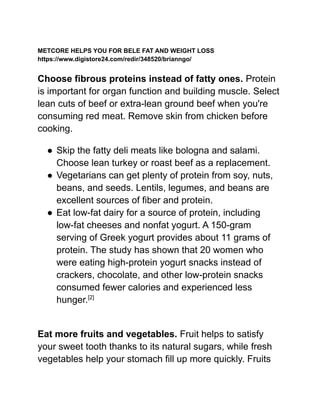 METCORE HELPS YOU FOR BELE FAT AND WEIGHT LOSS
https://www.digistore24.com/redir/348520/brianngo/
Choose fibrous proteins instead of fatty ones. Protein
is important for organ function and building muscle. Select
lean cuts of beef or extra-lean ground beef when you're
consuming red meat. Remove skin from chicken before
cooking.
● Skip the fatty deli meats like bologna and salami.
Choose lean turkey or roast beef as a replacement.
● Vegetarians can get plenty of protein from soy, nuts,
beans, and seeds. Lentils, legumes, and beans are
excellent sources of fiber and protein.
● Eat low-fat dairy for a source of protein, including
low-fat cheeses and nonfat yogurt. A 150-gram
serving of Greek yogurt provides about 11 grams of
protein. The study has shown that 20 women who
were eating high-protein yogurt snacks instead of
crackers, chocolate, and other low-protein snacks
consumed fewer calories and experienced less
hunger.[2]
Eat more fruits and vegetables. Fruit helps to satisfy
your sweet tooth thanks to its natural sugars, while fresh
vegetables help your stomach fill up more quickly. Fruits
 