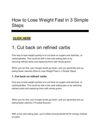 How to Lose Weight Fast in 3 Simple
Steps
Volume 0%
CLICK HERE
1. Cut back on refined carbs
One way to lose weight quickly is to cut back on sugars and starches, or
carbohydrates. This could be with a low carb eating plan or by
reducing refined carbs and replacing them with whole grains.
When you do that, your hunger levels go down, and you generally end up
eating fewer calories (How to Lose Weight Fast in 3 Simple Steps
1. Cut back on refined carbs
One way to lose weight quickly is to cut back on sugars and starches, or
carbohydrates. This could be with a low carb eating plan or by reducing
refined carbs and replacing them with whole grains.
When you do that, your hunger levels go down, and you generally end up
eating fewer calories (1Trusted Source).
With a low carb eating plan, you’ll utilize burning stored fat for energy instead
of carbs.
 