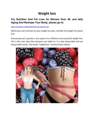 Weight loss
For Nutrition And Fat Loss for Women Over 40. and defy
Aging And Reshape Your Body, please go to:
https://7ceddrdmq-ndhi65356erzfo78.hop.clickbank.net/
Before you rush and start on your weight loss plan, consider the weight loss basics
first
Decreasing one’s pounds is one aspect of an effective and successful weight loss.
This is the main idea that everyone can relate to. It is also measurable and can
bring visible results. The words “weight loss” conveys these notions.
 