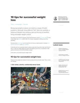 10 tips for successful weight
loss
Being overweight or obese can lead to a range of health
problems. Although many different “fad” diets are available, a
balanced lifestyle and nutritious diet are the key to healthful
living and better weight control.
According to the Centers for Disease Control and Prevention, around 93.3 million adults
in the
United States had obesity in 2015–2016. This number is equivalent to 39.8 percent of the
population.
Carrying excess body weight can increase the risk of serious health problems, including heart
disease, hypertension, and type 2 diabetes.
Crash diets are not a sustainable solution, whatever perks their proponents might claim them to
have. To both lose weight safely and sustain that weight loss over time, it is essential to make
gradual, permanent, and beneficial lifestyle changes.
In this article, we provide 10 tips for weight control.
People can lose weight and maintain this loss by taking several achievable steps. These include
the following:
1. Eat varied, colorful, nutritionally dense foods
Eat a varied, nutritious diet.
10 tips Losing weight Overview
10 tips for successful weight loss
Medically reviewed by
Gerhard Whitworth, R.N. —
Written by Kathleen Davis,
FNP on January 15, 2019
COVID-19: 'Disparities in
vaccine coverage highlight
ongoing inequities'
Could oxytocin receptors
influence Instagram activity?
COVID-19 vaccine: Are boys
at an increased risk of heart
inflammation?
Obesity: Exercising, not
dieting, may be key to
avoiding health risks
COVID-19 vaccines work in
MS patients despite
immunotherapy treatment
ADVERTISEMENT
Latest news
ADVERTISEMENT
 
