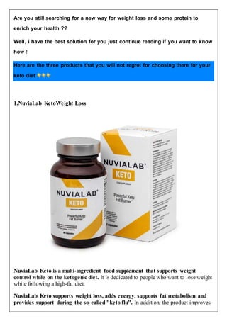 Are you still searching for a new way for weight loss and some protein to
enrich your health ??
Well, i have the best solution for you just continue reading if you want to know
how !
Here are the three products that you will not regret for choosing them for your
keto diet
1.NuviaLab KetoWeight Loss
NuviaLab Keto is a multi-ingredient food supplement that supports weight
control while on the ketogenic diet. It is dedicated to people who want to lose weight
while following a high-fat diet.
NuviaLab Keto supports weight loss, adds energy, supports fat metabolism and
provides support during the so-called "keto flu". In addition, the product improves
 