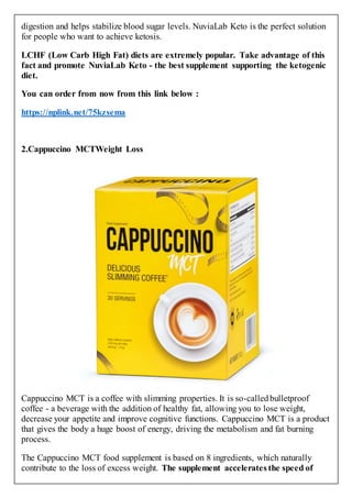 digestion and helps stabilize blood sugar levels. NuviaLab Keto is the perfect solution
for people who want to achieve ketosis.
LCHF (Low Carb High Fat) diets are extremely popular. Take advantage of this
fact and promote NuviaLab Keto - the best supplement supporting the ketogenic
diet.
You can order from now from this link below :
https://nplink.net/75kzsema
2.Cappuccino MCTWeight Loss
Cappuccino MCT is a coffee with slimming properties. It is so-calledbulletproof
coffee - a beverage with the addition of healthy fat, allowing you to lose weight,
decrease your appetite and improve cognitive functions. Cappuccino MCT is a product
that gives the body a huge boost of energy, driving the metabolism and fat burning
process.
The Cappuccino MCT food supplement is based on 8 ingredients, which naturally
contribute to the loss of excess weight. The supplement accelerates the speed of
 
