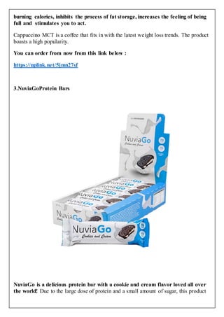 burning calories, inhibits the process of fat storage, increases the feeling of being
full and stimulates you to act.
Cappuccino MCT is a coffee that fits in with the latest weight loss trends. The product
boasts a high popularity.
You can order from now from this link below :
https://nplink.net/5jmn27sf
3.NuviaGoProtein Bars
NuviaGo is a delicious protein bar with a cookie and cream flavor loved all over
the world! Due to the large dose of protein and a small amount of sugar, this product
 