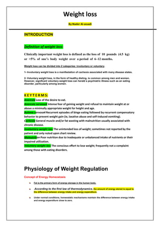 Weight loss
assadi
-
By:Nader Al
INTRODUCTION
Definition of weight loss:
Clinically important weight loss is defined as the loss of 10 pounds (4.5 kg)
or >5% of one’s body weight over a period of 6–12 months.
Weight loss can be divided into 2 categories: involuntary or voluntary.
-
1 Involuntary weight loss is a manifestation of cachexia associated with many disease states.
2- Voluntary weight loss, in the form of healthy dieting, is common among men and women.
However, signifcant voluntary weight loss can herald a psychiatric illness such as an eating
disorder, particularly among women.
K E Y T E R M S:
Anorexia Loss of the desire to eat.
Anorexia nervosa4 Intense fear of gaining weight and refusal to maintain weight at or
above a minimally appropriate weight for height and age.
Bulimia nervosa4 Recurrent episodes of binge eating followed by recurrent compensatory
behavior to prevent weight gain (ie, laxative abuse and self-induced vomiting).
Cachexia General muscle and/or fat wasting with malnutrition usually associated with
chronic disease.
Involuntary weight loss The unintended loss of weight; sometimes not reported by the
patient and only noted upon chart review.
Malnutrition Poor nutrition due to inadequate or unbalanced intake of nutrients or their
impaired utilization.
Voluntary weight loss The conscious eﬀort to lose weight; frequently not a complaint
among those with eating disorders.
Physiology of Weight Regulation
Concept of Energy Homeostasis
Fat is the primary form of energy storage in the human body.
.According to the first law of thermodynamics, the amount of energy stored is equal to
the difference between energy intake and energy expenditure.
Under normal conditions, homeostatic mechanisms maintain the difference between energy intake
and energy expenditure close to zero.
 